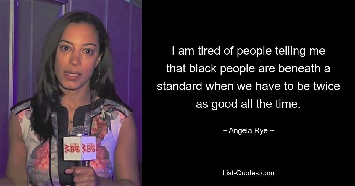 I am tired of people telling me that black people are beneath a standard when we have to be twice as good all the time. — © Angela Rye