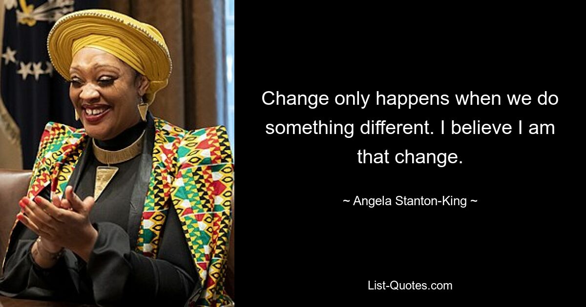 Change only happens when we do something different. I believe I am that change. — © Angela Stanton-King