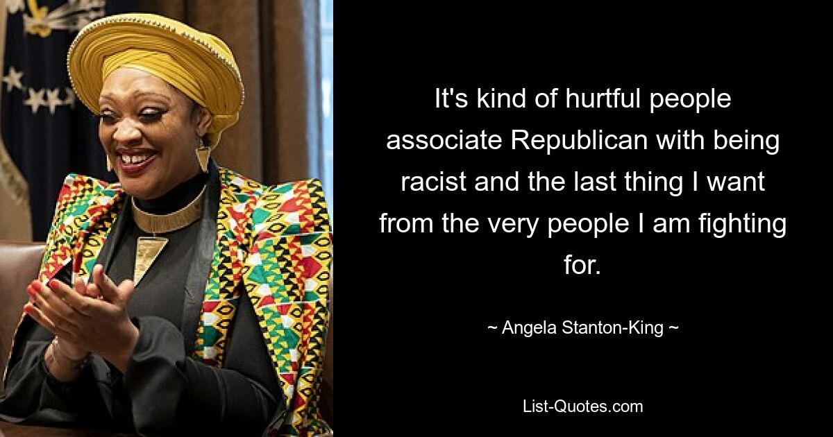 It's kind of hurtful people associate Republican with being racist and the last thing I want from the very people I am fighting for. — © Angela Stanton-King