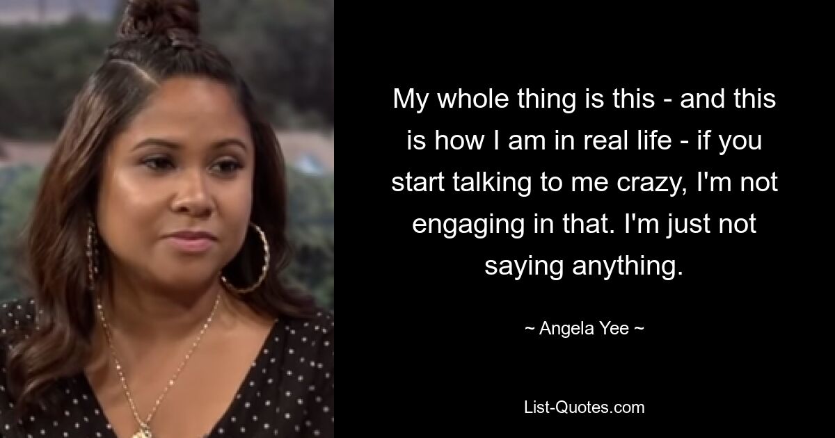 My whole thing is this - and this is how I am in real life - if you start talking to me crazy, I'm not engaging in that. I'm just not saying anything. — © Angela Yee