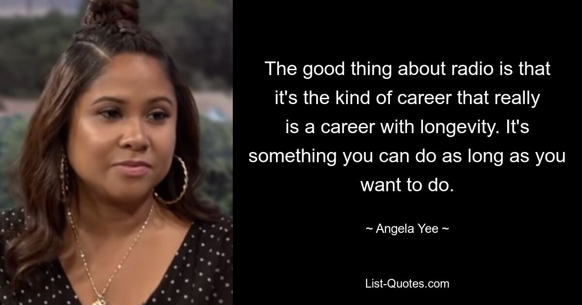 The good thing about radio is that it's the kind of career that really is a career with longevity. It's something you can do as long as you want to do. — © Angela Yee