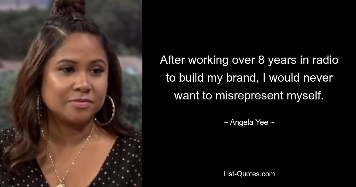 After working over 8 years in radio to build my brand, I would never want to misrepresent myself. — © Angela Yee