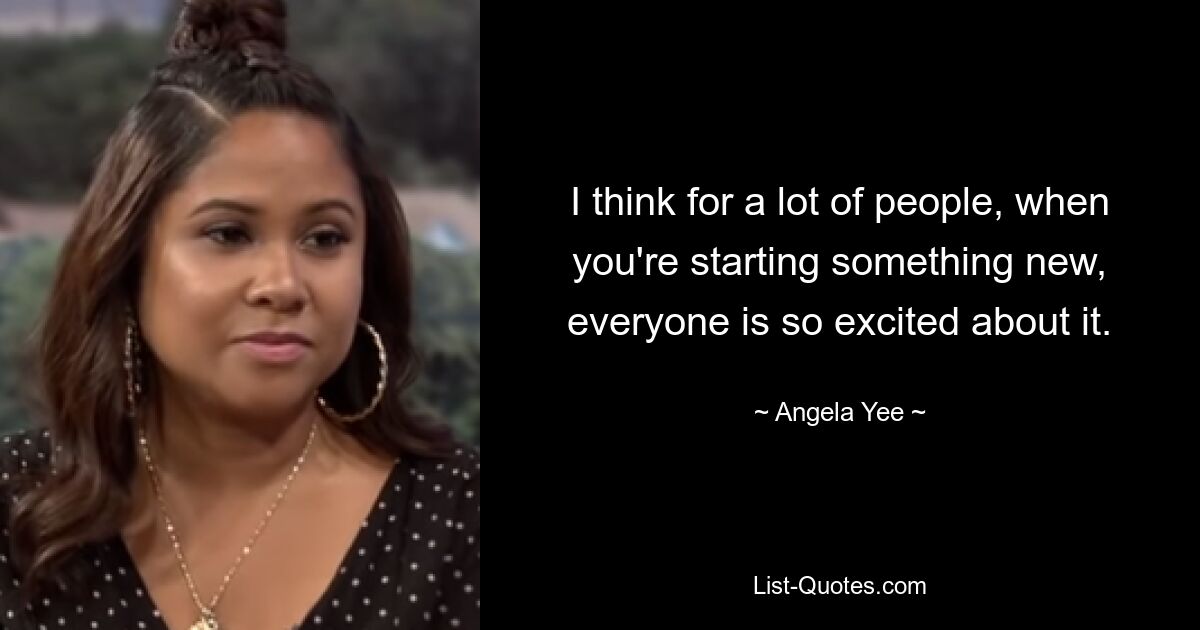 I think for a lot of people, when you're starting something new, everyone is so excited about it. — © Angela Yee