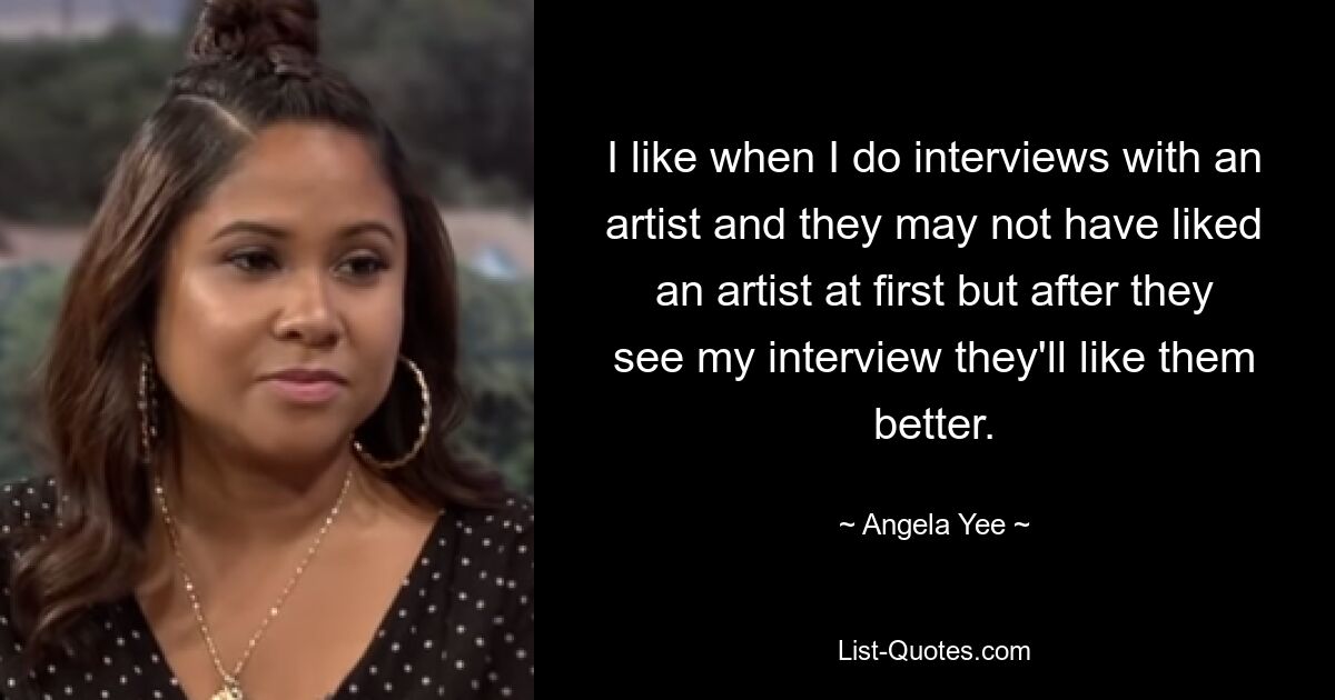 I like when I do interviews with an artist and they may not have liked an artist at first but after they see my interview they'll like them better. — © Angela Yee