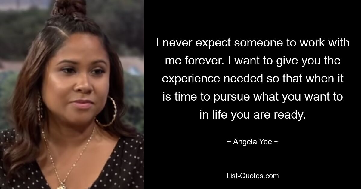 I never expect someone to work with me forever. I want to give you the experience needed so that when it is time to pursue what you want to in life you are ready. — © Angela Yee