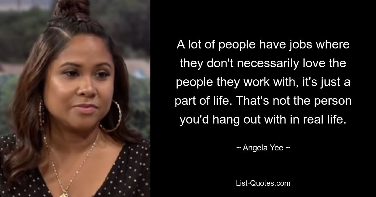 A lot of people have jobs where they don't necessarily love the people they work with, it's just a part of life. That's not the person you'd hang out with in real life. — © Angela Yee