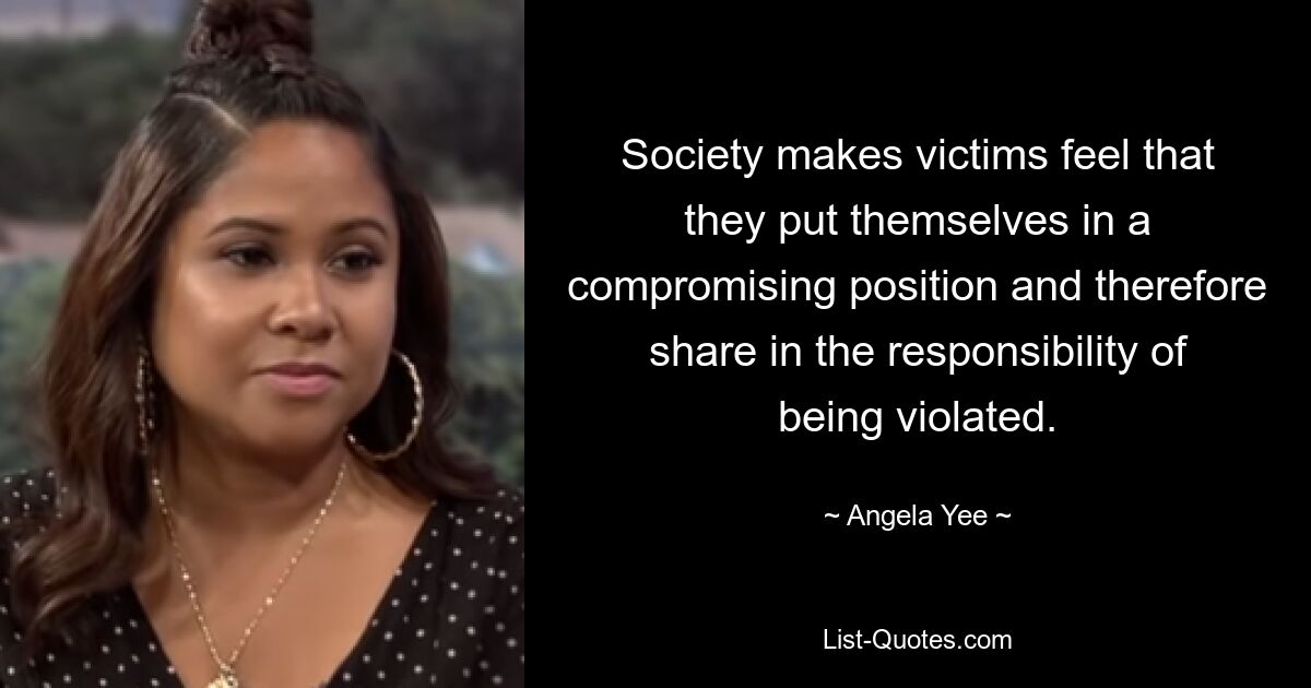 Society makes victims feel that they put themselves in a compromising position and therefore share in the responsibility of being violated. — © Angela Yee