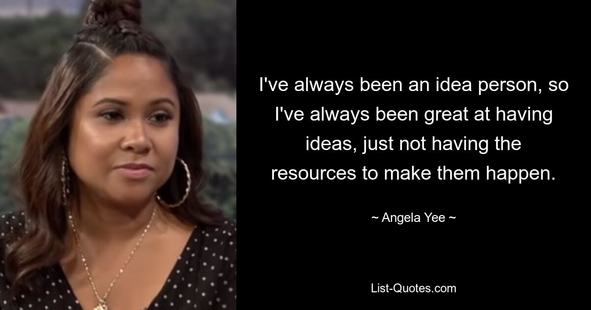 I've always been an idea person, so I've always been great at having ideas, just not having the resources to make them happen. — © Angela Yee