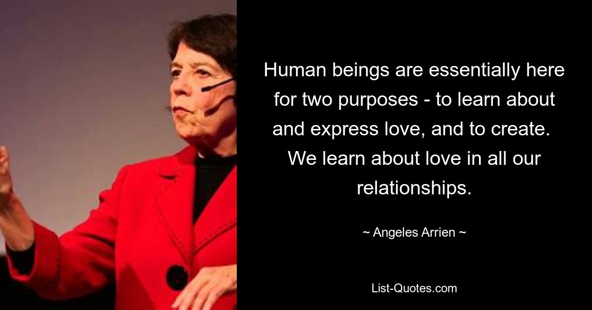 Human beings are essentially here for two purposes - to learn about and express love, and to create.  We learn about love in all our relationships. — © Angeles Arrien