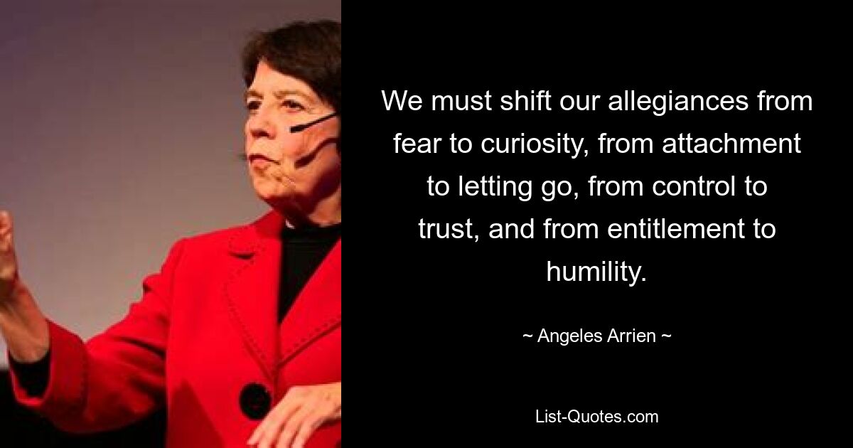 We must shift our allegiances from fear to curiosity, from attachment to letting go, from control to trust, and from entitlement to humility. — © Angeles Arrien