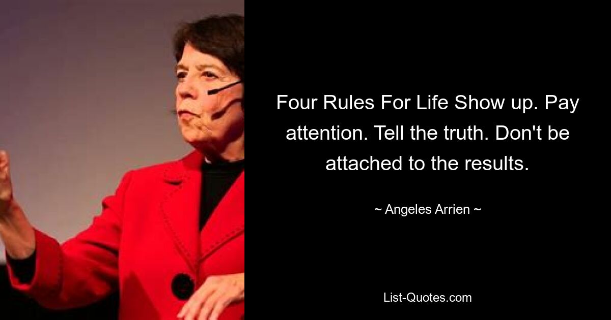 Four Rules For Life Show up. Pay attention. Tell the truth. Don't be attached to the results. — © Angeles Arrien