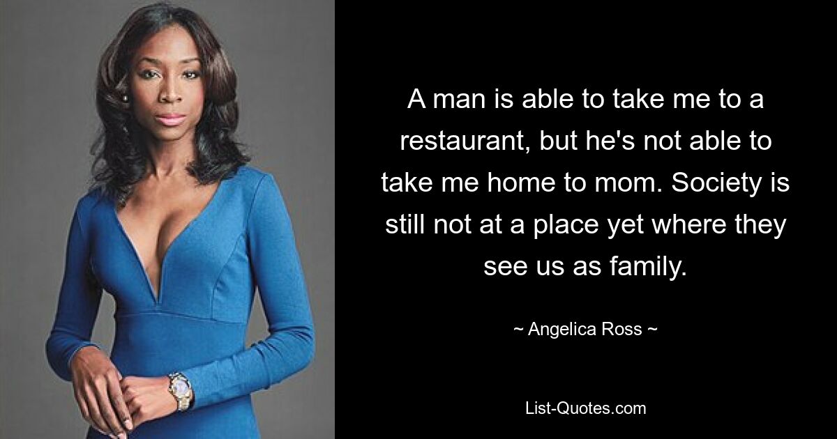 A man is able to take me to a restaurant, but he's not able to take me home to mom. Society is still not at a place yet where they see us as family. — © Angelica Ross