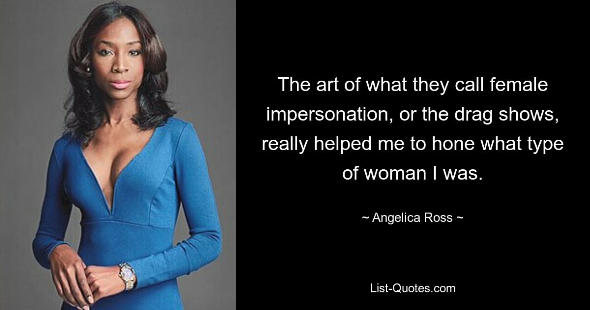 The art of what they call female impersonation, or the drag shows, really helped me to hone what type of woman I was. — © Angelica Ross