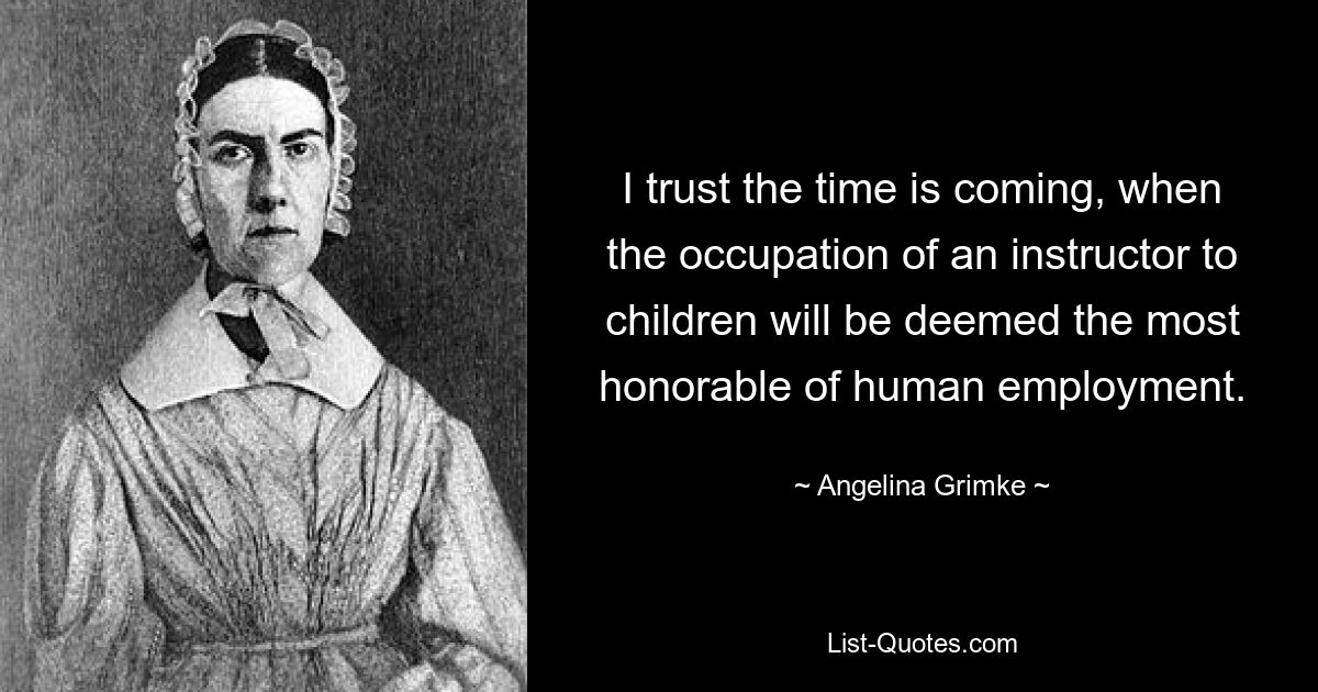 I trust the time is coming, when the occupation of an instructor to children will be deemed the most honorable of human employment. — © Angelina Grimke