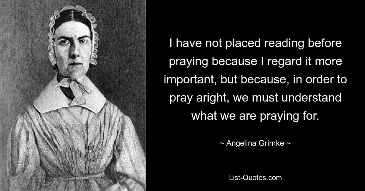 I have not placed reading before praying because I regard it more important, but because, in order to pray aright, we must understand what we are praying for. — © Angelina Grimke