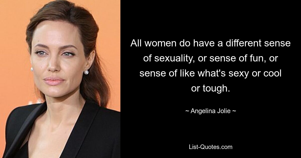 All women do have a different sense of sexuality, or sense of fun, or sense of like what's sexy or cool or tough. — © Angelina Jolie