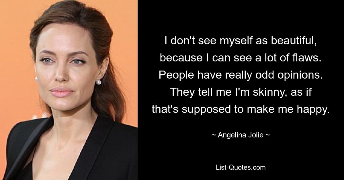 I don't see myself as beautiful, because I can see a lot of flaws. People have really odd opinions. They tell me I'm skinny, as if that's supposed to make me happy. — © Angelina Jolie