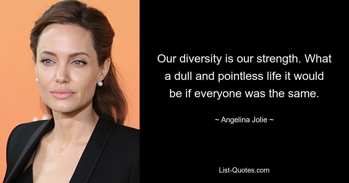 Our diversity is our strength. What a dull and pointless life it would be if everyone was the same. — © Angelina Jolie