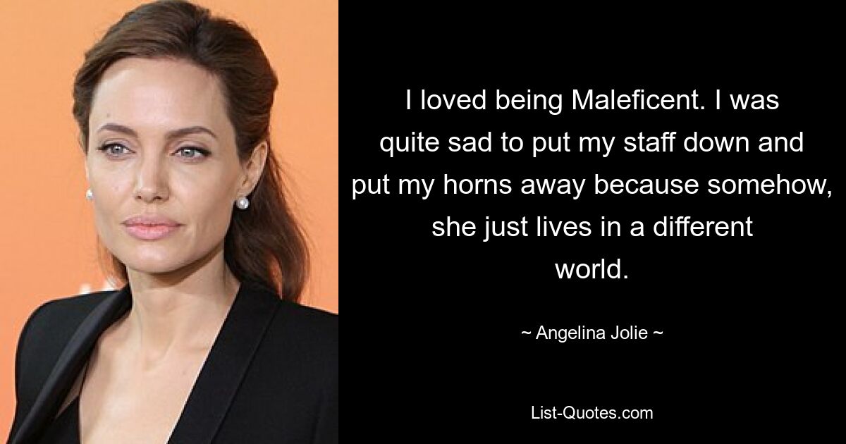 I loved being Maleficent. I was quite sad to put my staff down and put my horns away because somehow, she just lives in a different world. — © Angelina Jolie