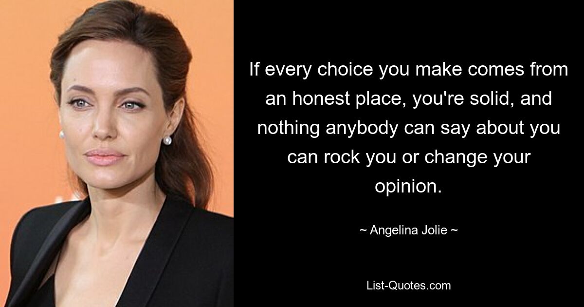 If every choice you make comes from an honest place, you're solid, and nothing anybody can say about you can rock you or change your opinion. — © Angelina Jolie