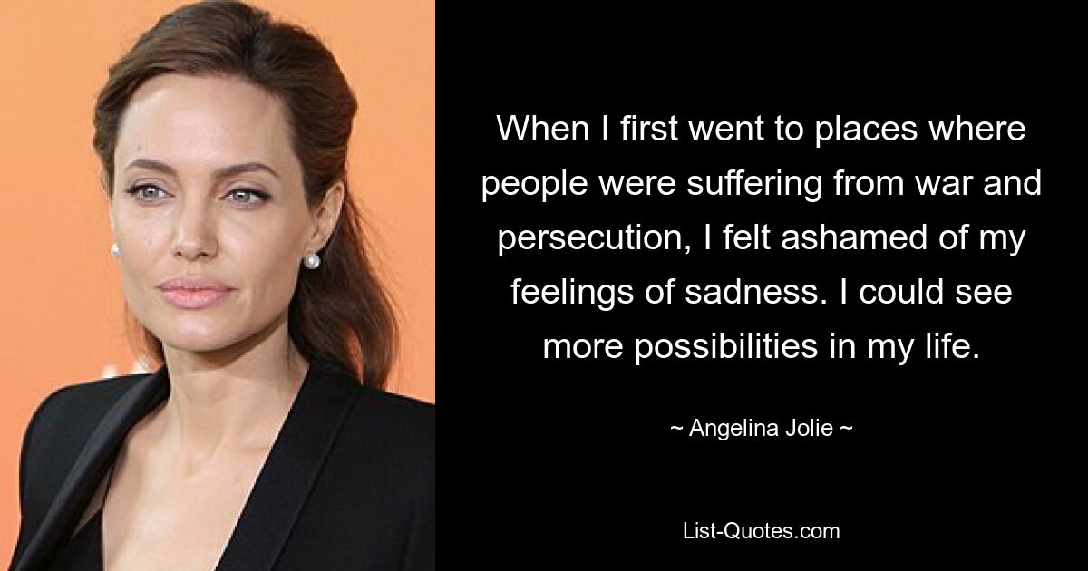 When I first went to places where people were suffering from war and persecution, I felt ashamed of my feelings of sadness. I could see more possibilities in my life. — © Angelina Jolie