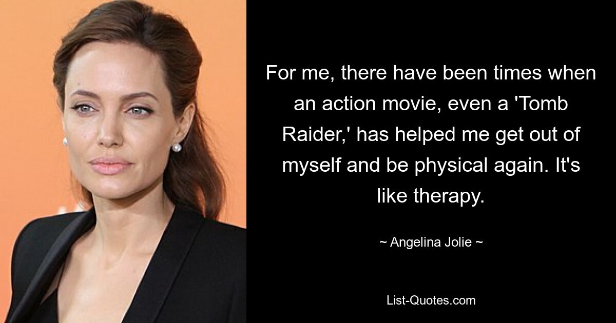 For me, there have been times when an action movie, even a 'Tomb Raider,' has helped me get out of myself and be physical again. It's like therapy. — © Angelina Jolie