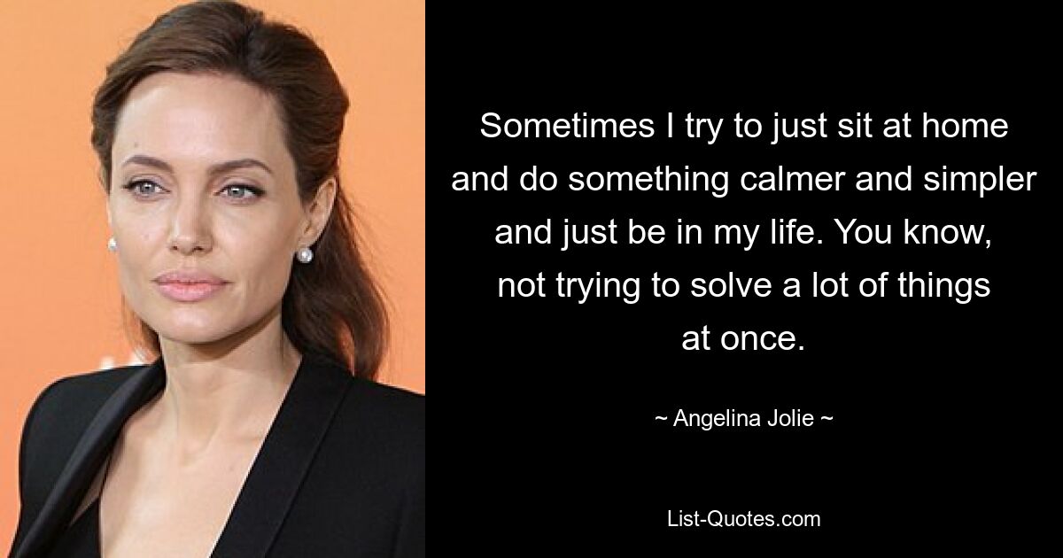 Sometimes I try to just sit at home and do something calmer and simpler and just be in my life. You know, not trying to solve a lot of things at once. — © Angelina Jolie