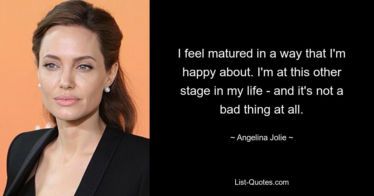 I feel matured in a way that I'm happy about. I'm at this other stage in my life - and it's not a bad thing at all. — © Angelina Jolie