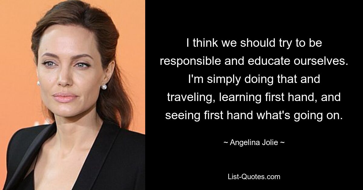 I think we should try to be responsible and educate ourselves. I'm simply doing that and traveling, learning first hand, and seeing first hand what's going on. — © Angelina Jolie