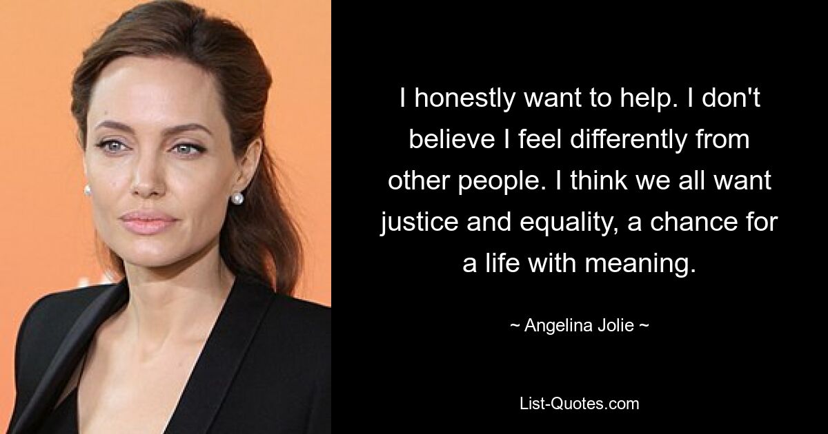 I honestly want to help. I don't believe I feel differently from other people. I think we all want justice and equality, a chance for a life with meaning. — © Angelina Jolie