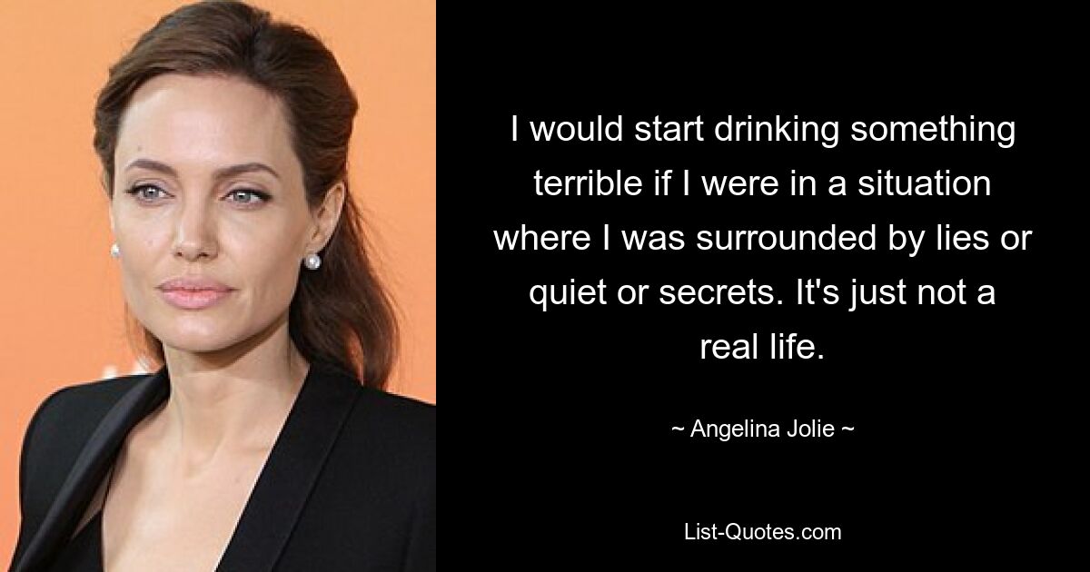 I would start drinking something terrible if I were in a situation where I was surrounded by lies or quiet or secrets. It's just not a real life. — © Angelina Jolie