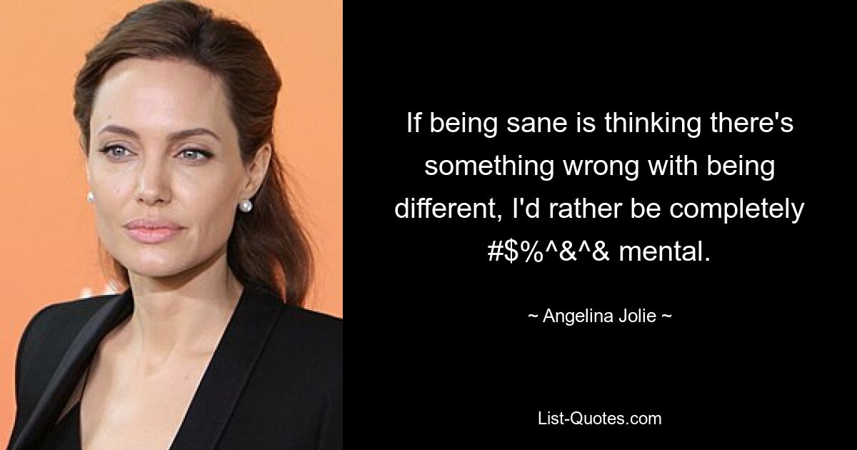 If being sane is thinking there's something wrong with being different, I'd rather be completely #$%^&^& mental. — © Angelina Jolie