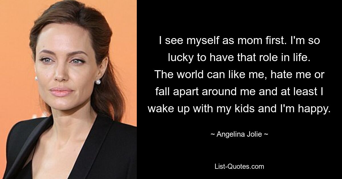 I see myself as mom first. I'm so lucky to have that role in life. The world can like me, hate me or fall apart around me and at least I wake up with my kids and I'm happy. — © Angelina Jolie