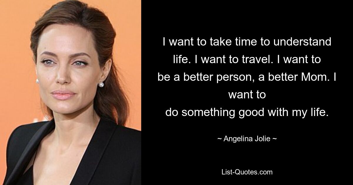 I want to take time to understand life. I want to travel. I want to be a better person, a better Mom. I want to
do something good with my life. — © Angelina Jolie