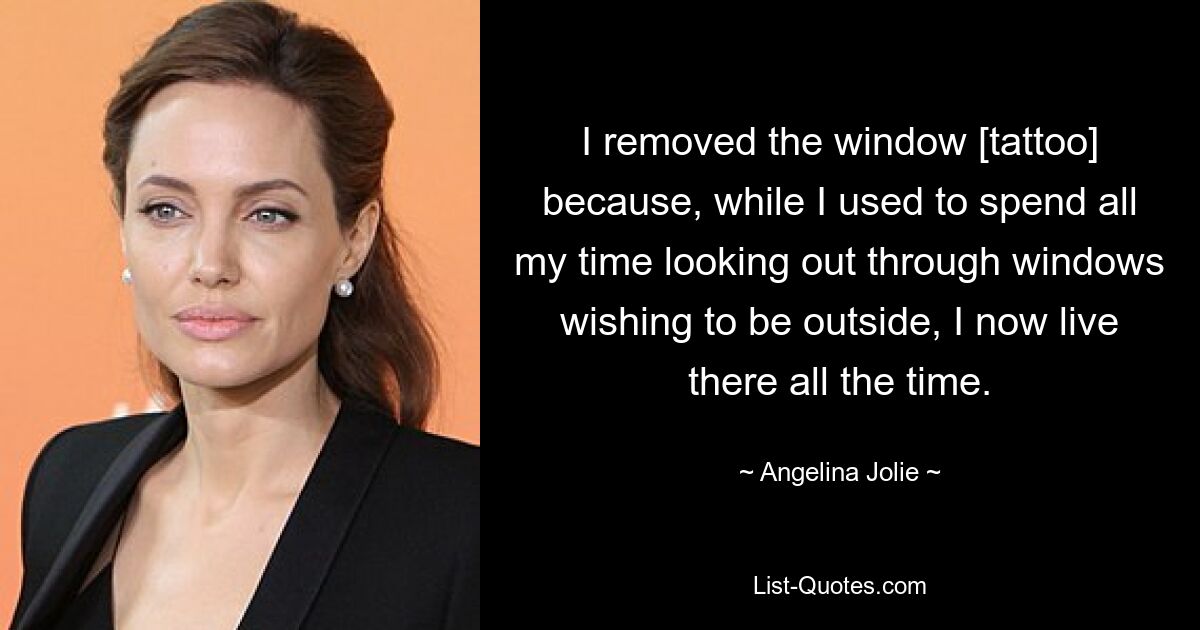 I removed the window [tattoo] because, while I used to spend all my time looking out through windows wishing to be outside, I now live there all the time. — © Angelina Jolie