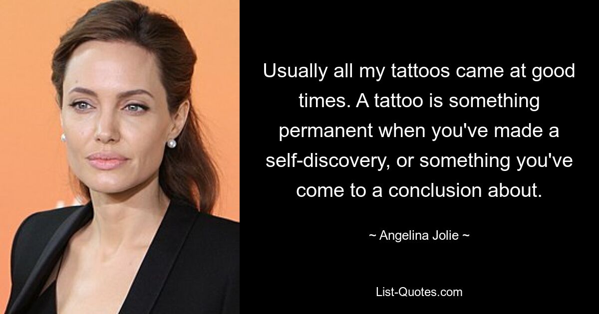 Usually all my tattoos came at good times. A tattoo is something permanent when you've made a self-discovery, or something you've come to a conclusion about. — © Angelina Jolie