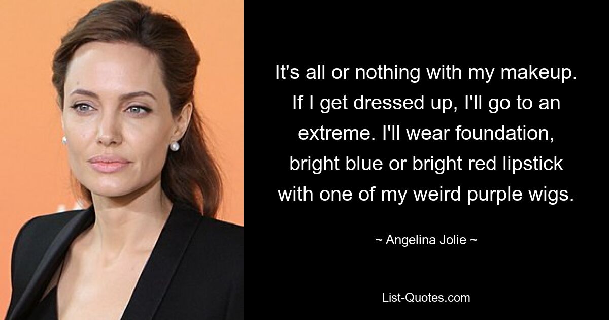 It's all or nothing with my makeup. If I get dressed up, I'll go to an extreme. I'll wear foundation, bright blue or bright red lipstick with one of my weird purple wigs. — © Angelina Jolie