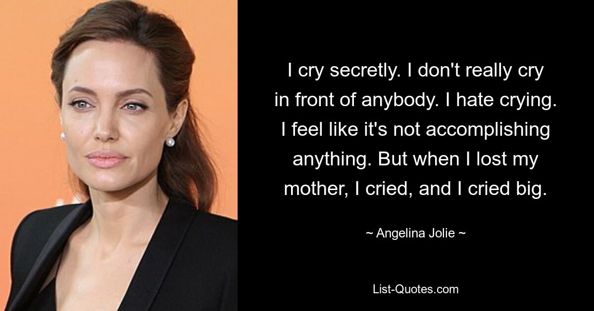 I cry secretly. I don't really cry in front of anybody. I hate crying. I feel like it's not accomplishing anything. But when I lost my mother, I cried, and I cried big. — © Angelina Jolie