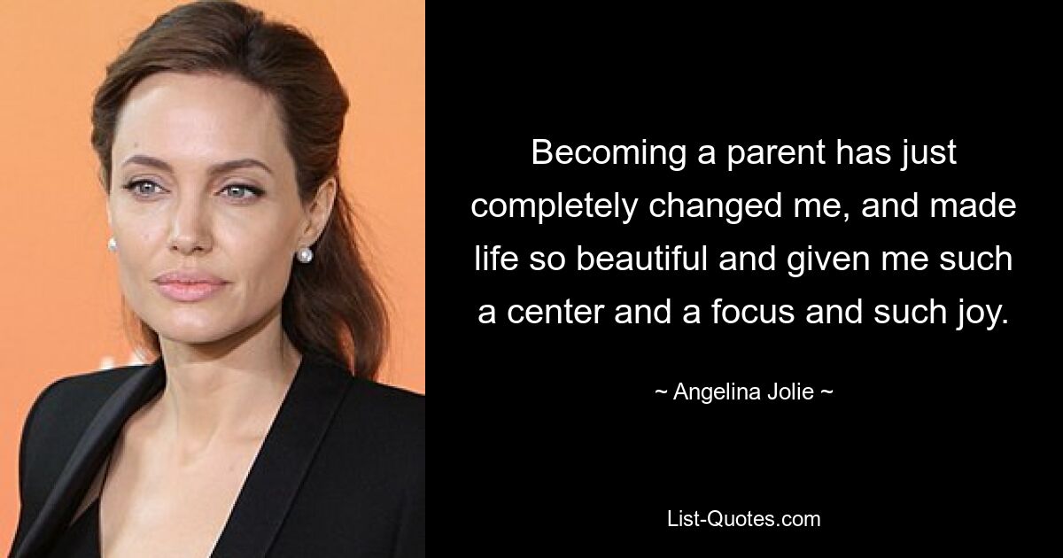 Becoming a parent has just completely changed me, and made life so beautiful and given me such a center and a focus and such joy. — © Angelina Jolie