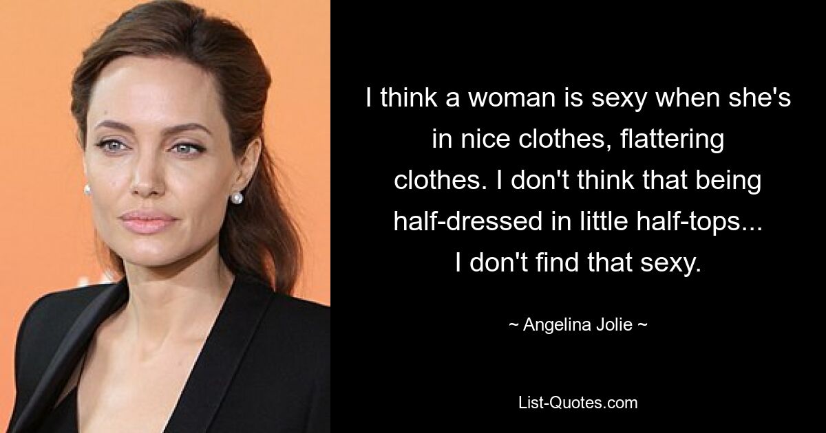 I think a woman is sexy when she's in nice clothes, flattering clothes. I don't think that being half-dressed in little half-tops... I don't find that sexy. — © Angelina Jolie