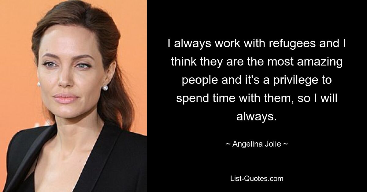 I always work with refugees and I think they are the most amazing people and it's a privilege to spend time with them, so I will always. — © Angelina Jolie