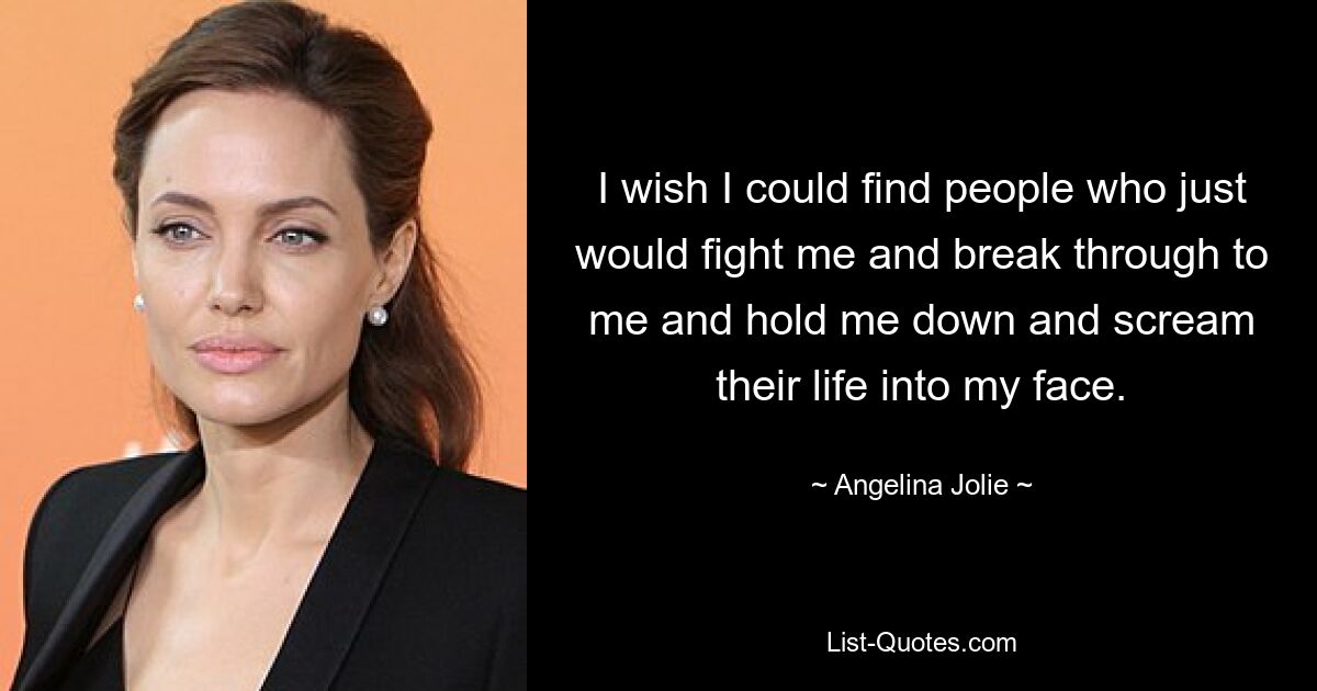 I wish I could find people who just would fight me and break through to me and hold me down and scream their life into my face. — © Angelina Jolie