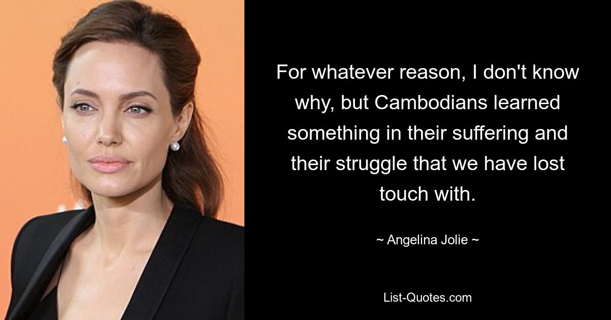 For whatever reason, I don't know why, but Cambodians learned something in their suffering and their struggle that we have lost touch with. — © Angelina Jolie