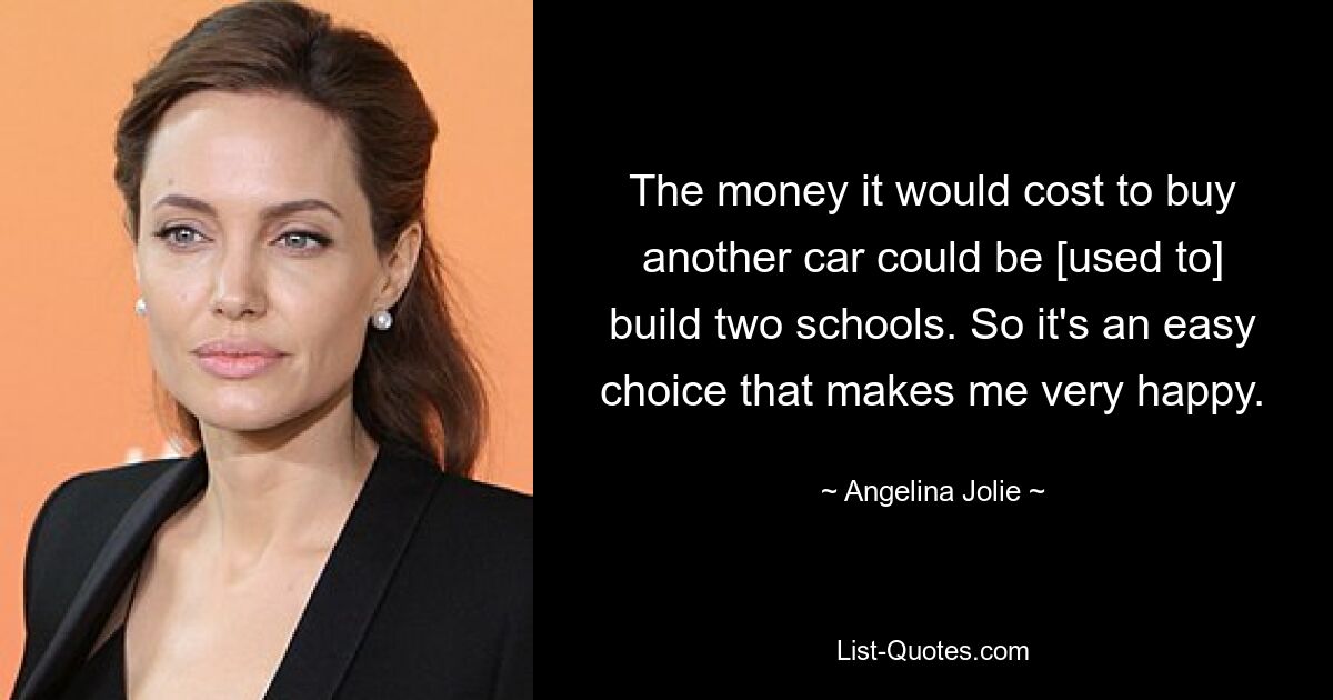 The money it would cost to buy another car could be [used to] build two schools. So it's an easy choice that makes me very happy. — © Angelina Jolie