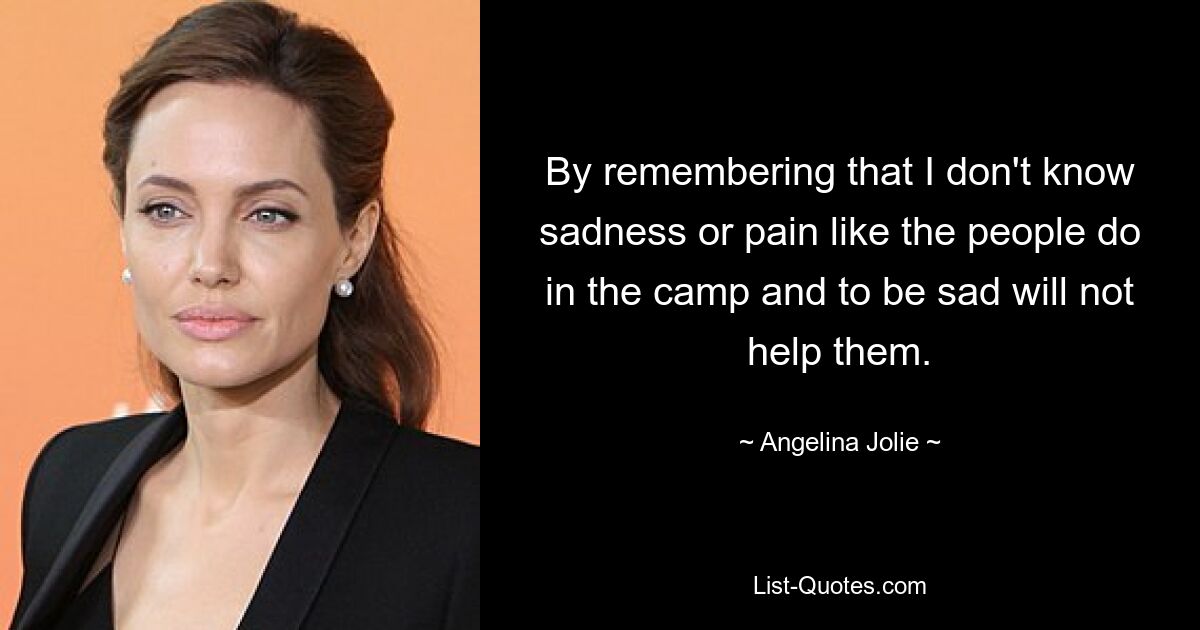 By remembering that I don't know sadness or pain like the people do in the camp and to be sad will not help them. — © Angelina Jolie