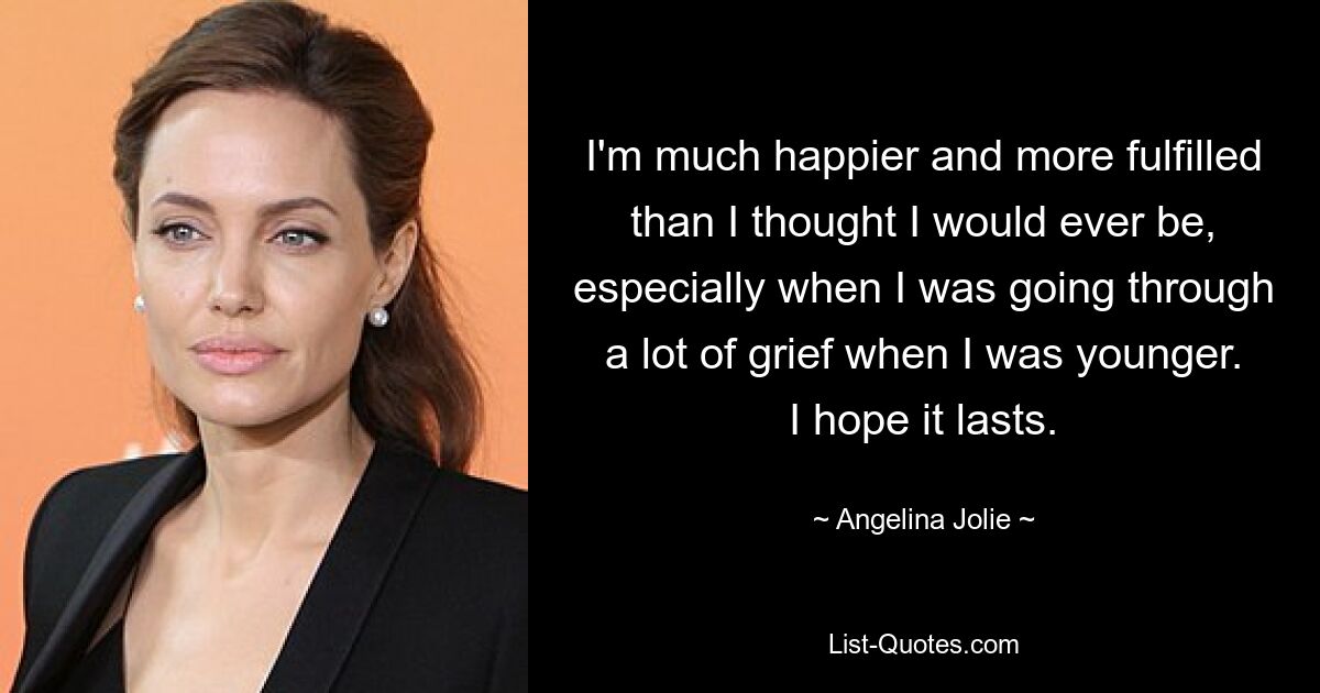 I'm much happier and more fulfilled than I thought I would ever be, especially when I was going through a lot of grief when I was younger. I hope it lasts. — © Angelina Jolie