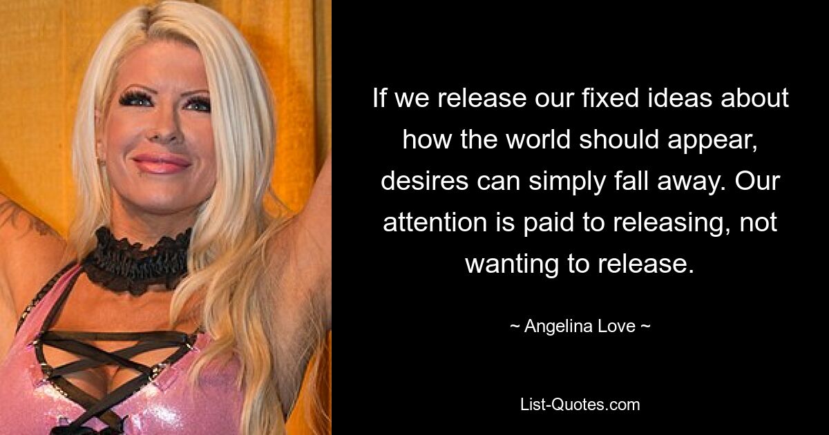 If we release our fixed ideas about how the world should appear, desires can simply fall away. Our attention is paid to releasing, not wanting to release. — © Angelina Love