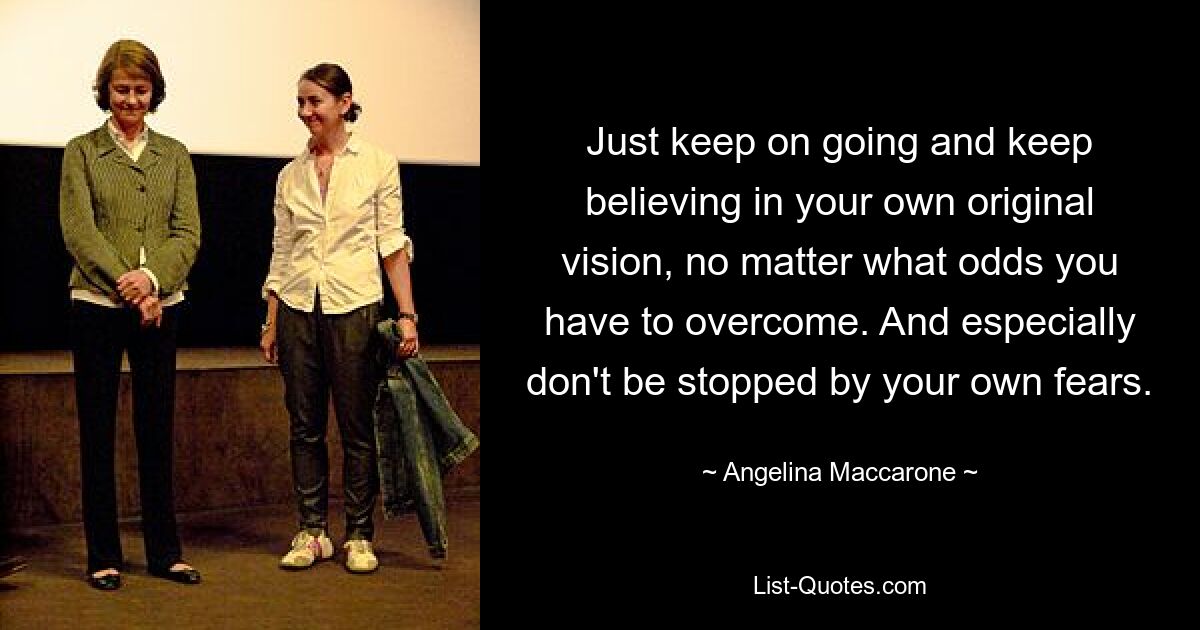 Just keep on going and keep believing in your own original vision, no matter what odds you have to overcome. And especially don't be stopped by your own fears. — © Angelina Maccarone