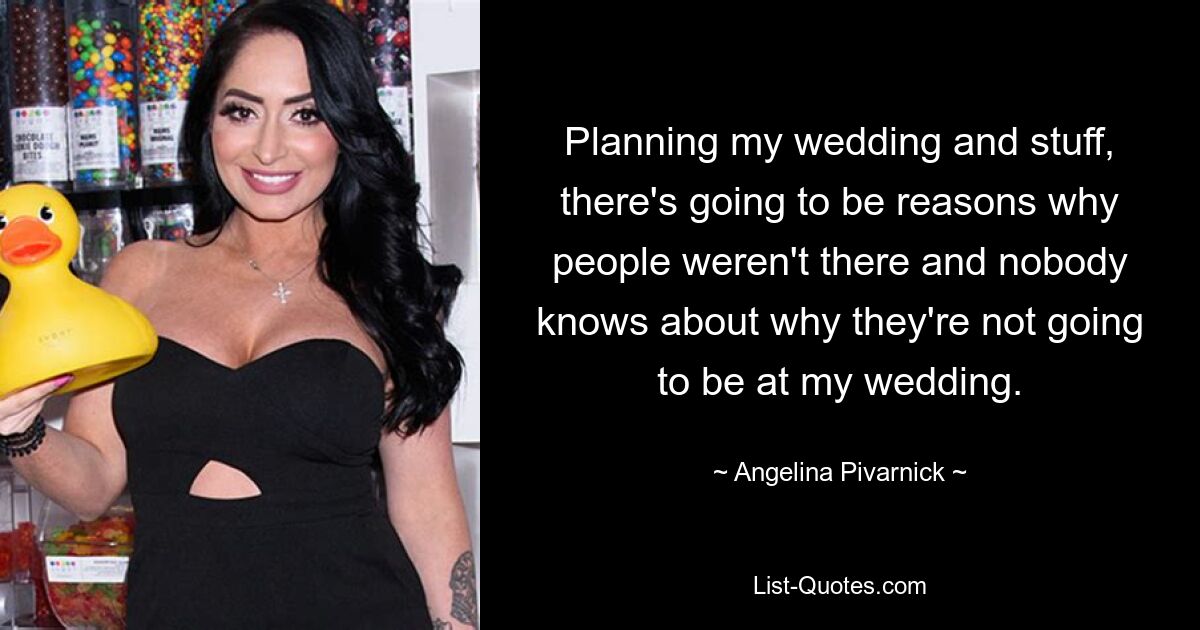 Planning my wedding and stuff, there's going to be reasons why people weren't there and nobody knows about why they're not going to be at my wedding. — © Angelina Pivarnick