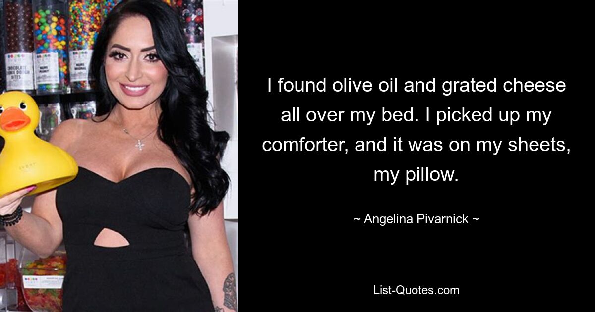 I found olive oil and grated cheese all over my bed. I picked up my comforter, and it was on my sheets, my pillow. — © Angelina Pivarnick